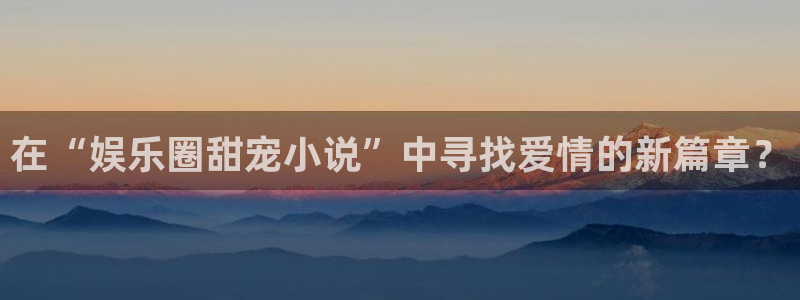 壹号电子娱乐app下载最新版本安装：在“娱乐圈甜宠小说”中寻找爱情的新篇章？